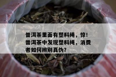 普洱茶里面有塑料绳，惊！普洱茶中发现塑料绳，消费者如何辨别真伪？