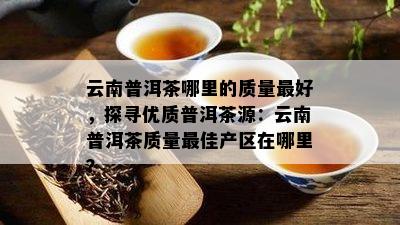 云南普洱茶哪里的质量更好，探寻优质普洱茶源：云南普洱茶质量更佳产区在哪里？