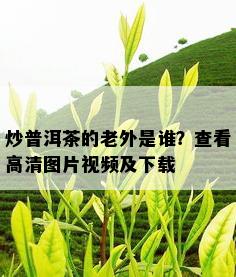 炒普洱茶的老外是谁？查看高清图片视频及下载