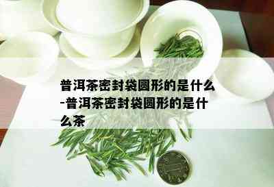 普洱茶密封袋圆形的是什么-普洱茶密封袋圆形的是什么茶