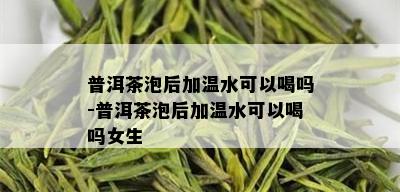 普洱茶泡后加温水可以喝吗-普洱茶泡后加温水可以喝吗女生