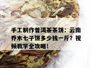 手工制作普洱茶茶饼：云南乔木七子饼多少钱一斤？视频教学全攻略！