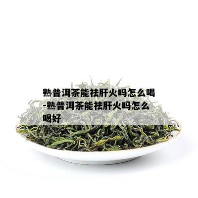 熟普洱茶能祛肝火吗怎么喝-熟普洱茶能祛肝火吗怎么喝好