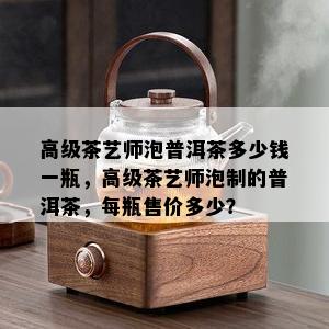 高级茶艺师泡普洱茶多少钱一瓶，高级茶艺师泡制的普洱茶，每瓶售价多少？