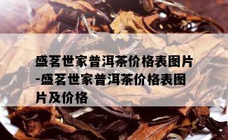 盛茗世家普洱茶价格表图片-盛茗世家普洱茶价格表图片及价格