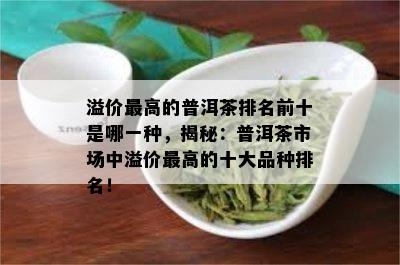 溢价更高的普洱茶排名前十是哪一种，揭秘：普洱茶市场中溢价更高的十大品种排名！