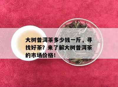 大树普洱茶多少钱一斤，寻找好茶？来了解大树普洱茶的市场价格！