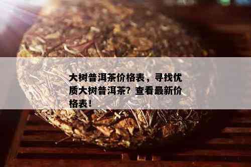 大树普洱茶价格表，寻找优质大树普洱茶？查看最新价格表！