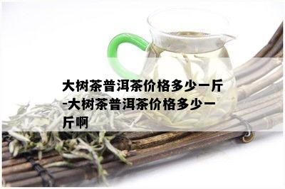 大树茶普洱茶价格多少一斤-大树茶普洱茶价格多少一斤啊