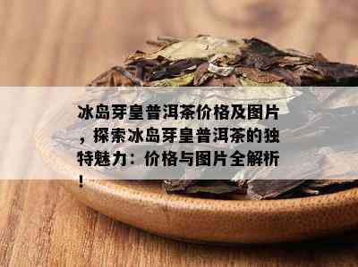 冰岛芽皇普洱茶价格及图片，探索冰岛芽皇普洱茶的独特魅力：价格与图片全解析！