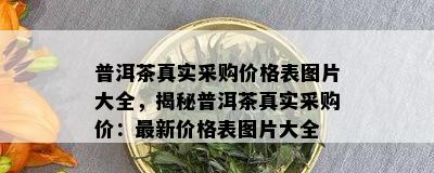 普洱茶真实采购价格表图片大全，揭秘普洱茶真实采购价：最新价格表图片大全