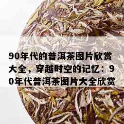 90年代的普洱茶图片欣赏大全，穿越时空的记忆：90年代普洱茶图片大全欣赏