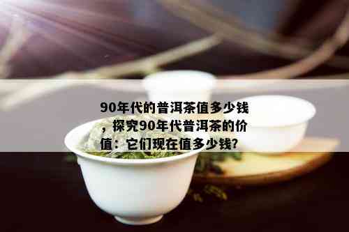 90年代的普洱茶值多少钱，探究90年代普洱茶的价值：它们现在值多少钱？