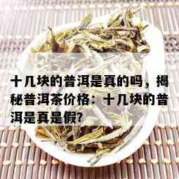 十几块的普洱是真的吗，揭秘普洱茶价格：十几块的普洱是真是假？