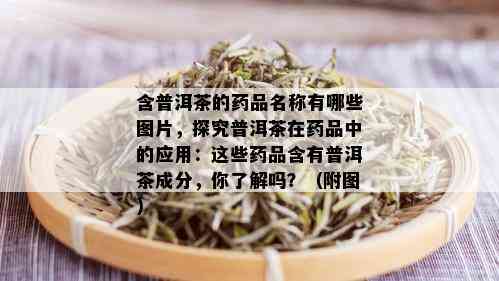 含普洱茶的药品名称有哪些图片，探究普洱茶在药品中的应用：这些药品含有普洱茶成分，你了解吗？（附图）