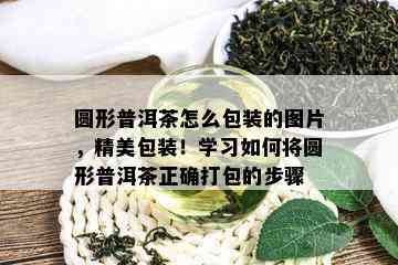 圆形普洱茶怎么包装的图片，精美包装！学习如何将圆形普洱茶正确打包的步骤