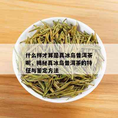 什么样才算是真冰岛普洱茶呢，揭秘真冰岛普洱茶的特征与鉴定方法