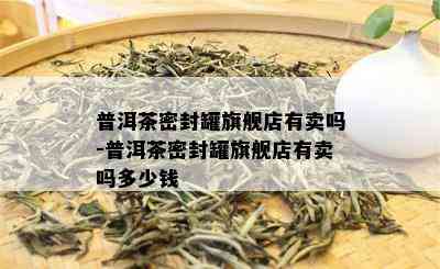 普洱茶密封罐旗舰店有卖吗-普洱茶密封罐旗舰店有卖吗多少钱