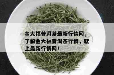 金大福普洱茶最新行情网，了解金大福普洱茶行情，就上最新行情网！