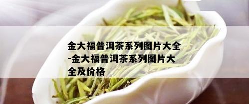 金大福普洱茶系列图片大全-金大福普洱茶系列图片大全及价格