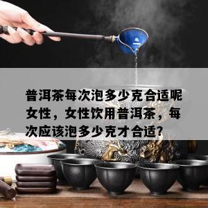 普洱茶每次泡多少克合适呢女性，女性饮用普洱茶，每次应该泡多少克才合适？