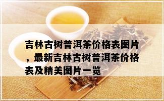 吉林古树普洱茶价格表图片，最新吉林古树普洱茶价格表及精美图片一览