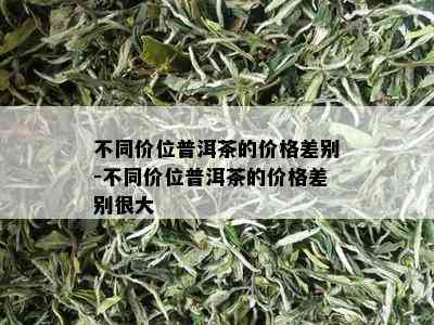 不同价位普洱茶的价格差别-不同价位普洱茶的价格差别很大