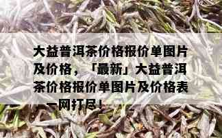 大益普洱茶价格报价单图片及价格，「最新」大益普洱茶价格报价单图片及价格表，一网打尽！