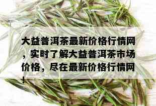 大益普洱茶最新价格行情网，实时了解大益普洱茶市场价格，尽在最新价格行情网！