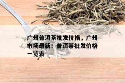 广州普洱茶批发价格，广州市场最新！普洱茶批发价格一览表