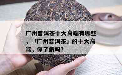 广州普洱茶十大高端有哪些，「广州普洱茶」的十大高端，你了解吗？