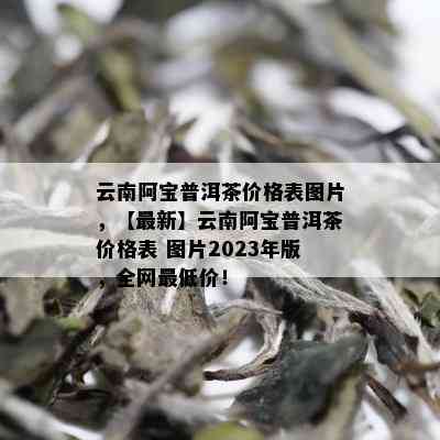 云南阿宝普洱茶价格表图片，【最新】云南阿宝普洱茶价格表 图片2023年版，全网更低价！