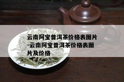 云南阿宝普洱茶价格表图片-云南阿宝普洱茶价格表图片及价格