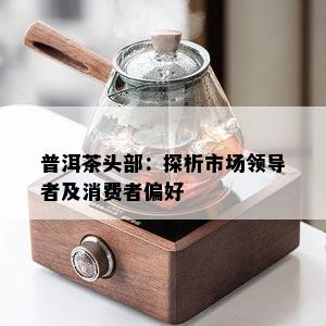 普洱茶头部：探析市场领导者及消费者偏好