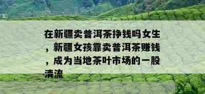 在新疆卖普洱茶挣钱吗女生，新疆女孩靠卖普洱茶赚钱，成为当地茶叶市场的一股清流