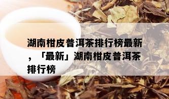 湖南柑皮普洱茶排行榜最新，「最新」湖南柑皮普洱茶排行榜