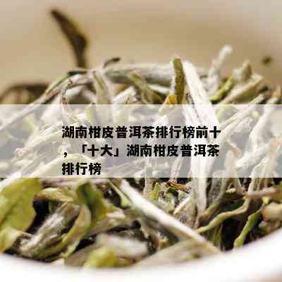 湖南柑皮普洱茶排行榜前十，「十大」湖南柑皮普洱茶排行榜