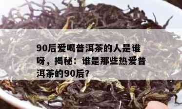 90后爱喝普洱茶的人是谁呀，揭秘：谁是那些热爱普洱茶的90后？