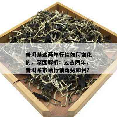 普洱茶这两年行情如何变化的，深度解析：过去两年，普洱茶市场行情走势如何？