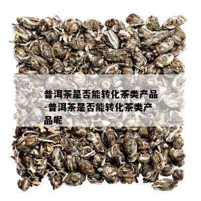 普洱茶是否能转化茶类产品-普洱茶是否能转化茶类产品呢