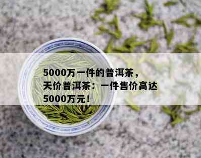 5000万一件的普洱茶，天价普洱茶：一件售价高达5000万元！