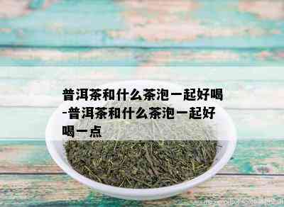 普洱茶和什么茶泡一起好喝-普洱茶和什么茶泡一起好喝一点