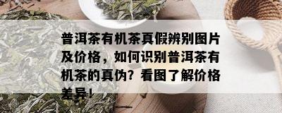 普洱茶有机茶真假辨别图片及价格，如何识别普洱茶有机茶的真伪？看图了解价格差异！