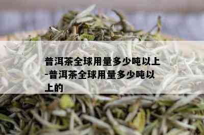 普洱茶全球用量多少吨以上-普洱茶全球用量多少吨以上的