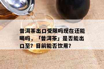 普洱茶出口受限吗现在还能喝吗，「普洱茶」是否能出口至？目前能否饮用？