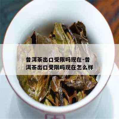 普洱茶出口受限吗现在-普洱茶出口受限吗现在怎么样