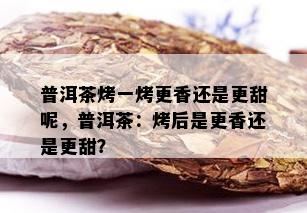 普洱茶烤一烤更香还是更甜呢，普洱茶：烤后是更香还是更甜？