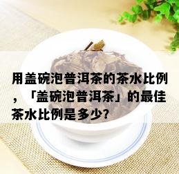 用盖碗泡普洱茶的茶水比例，「盖碗泡普洱茶」的更佳茶水比例是多少？