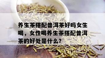 养生茶搭配普洱茶好吗女生喝，女性喝养生茶搭配普洱茶的好处是什么？