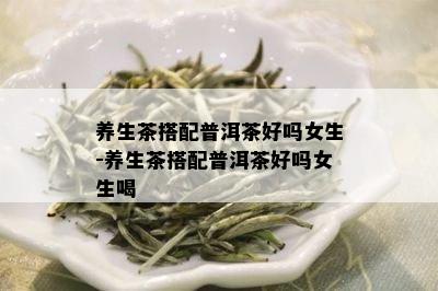 养生茶搭配普洱茶好吗女生-养生茶搭配普洱茶好吗女生喝